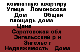 1 комнатную квартиру › Улица ­ Ломоносова › Дом ­ 29 › Общая площадь дома ­ 39 › Цена ­ 1 400 000 - Саратовская обл., Энгельсский р-н, Энгельс г. Недвижимость » Дома, коттеджи, дачи продажа   